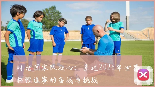 对话国家队核心：亲述2026年世界杯预选赛的备战与挑战