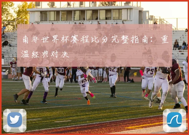 南非世界杯赛程比分完整指南:重温经典对决