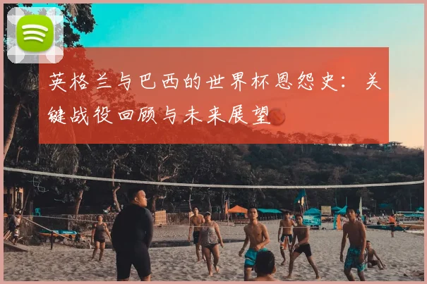 英格兰与巴西的世界杯恩怨史:关键战役回顾与未来展望