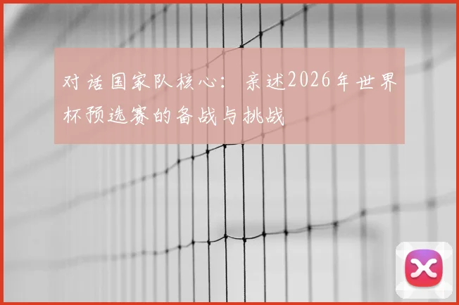 对话国家队核心:亲述2026年世界杯预选赛的备战与挑战