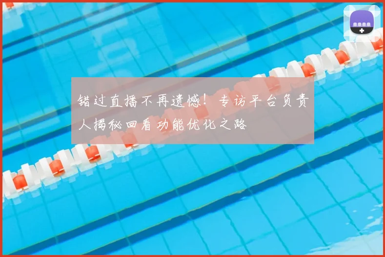 错过直播不再遗憾！专访平台负责人揭秘回看功能优化之路