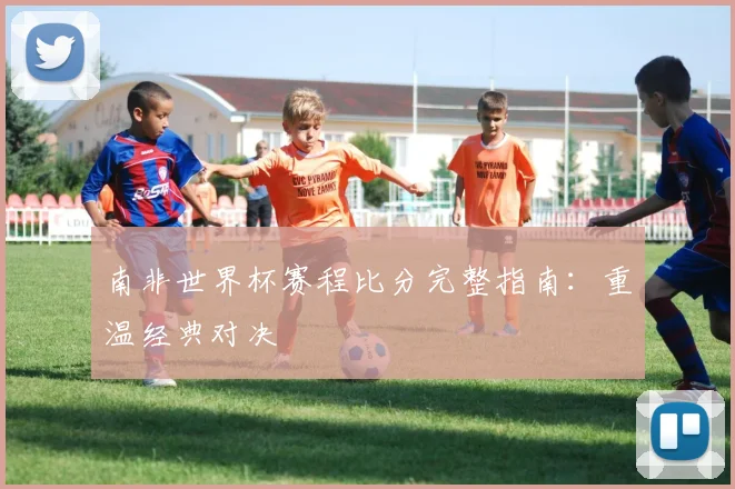 南非世界杯赛程比分完整指南：重温经典对决