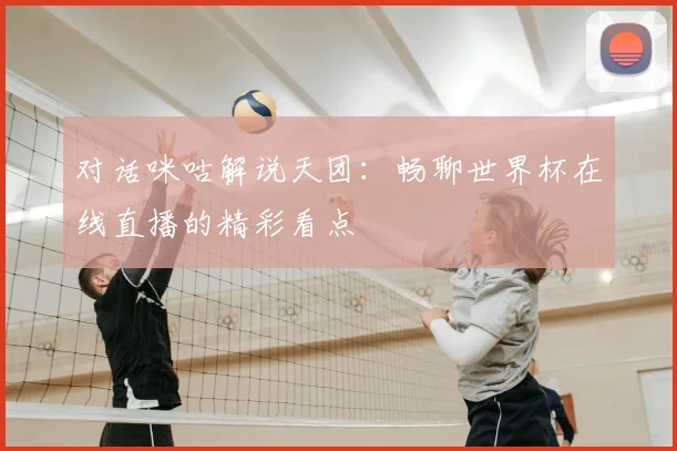 对话咪咕解说天团:畅聊世界杯在线直播的精彩看点
