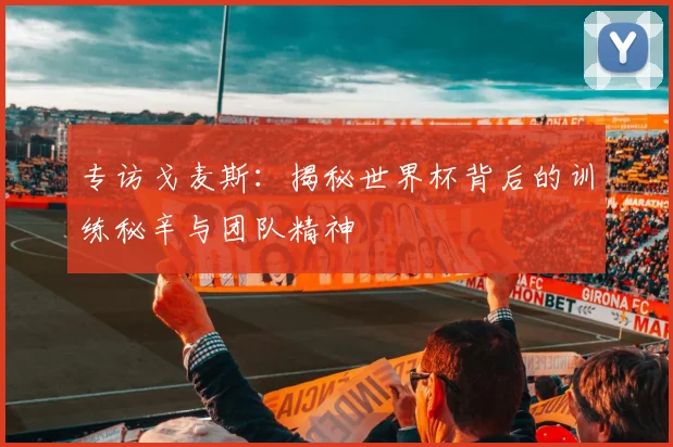 专访戈麦斯：揭秘世界杯背后的训练秘辛与团队精神
