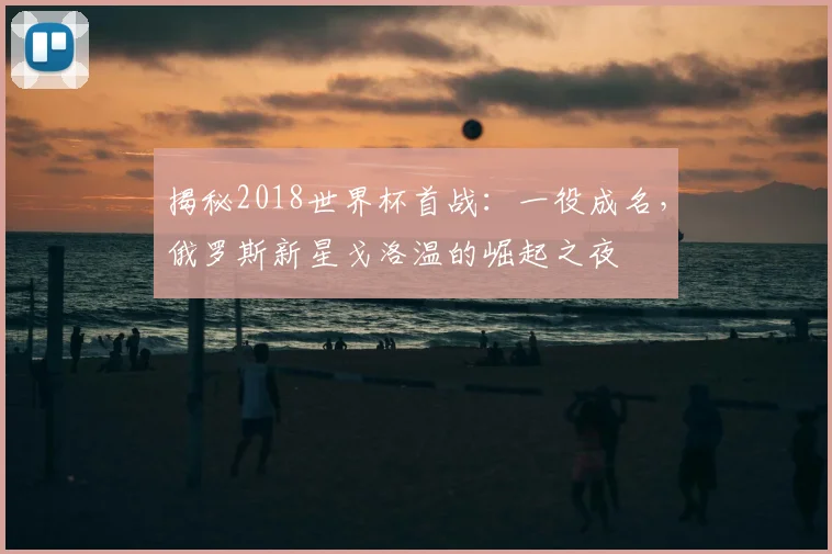 揭秘2018世界杯首战:一役成名,俄罗斯新星戈洛温的崛起之夜