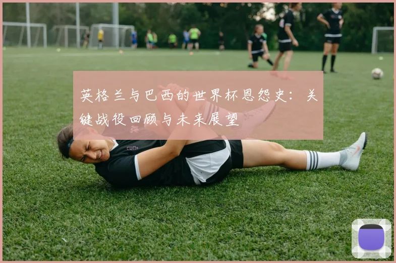 英格兰与巴西的世界杯恩怨史:关键战役回顾与未来展望