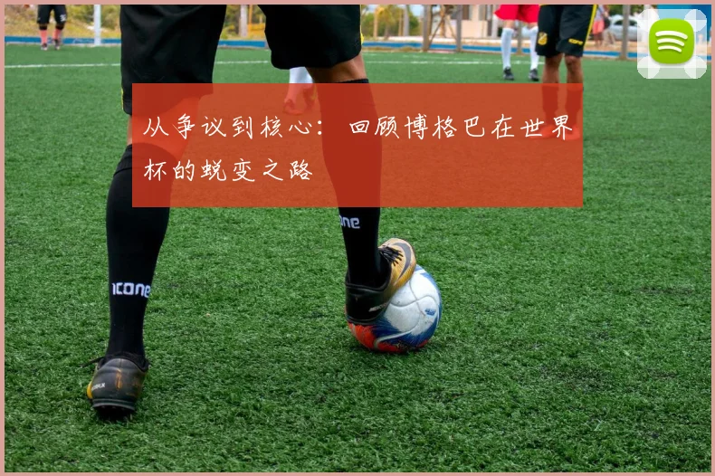 从争议到核心:回顾博格巴在世界杯的蜕变之路