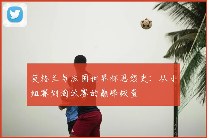 英格兰与法国世界杯恩怨史:从小组赛到淘汰赛的巅峰较量