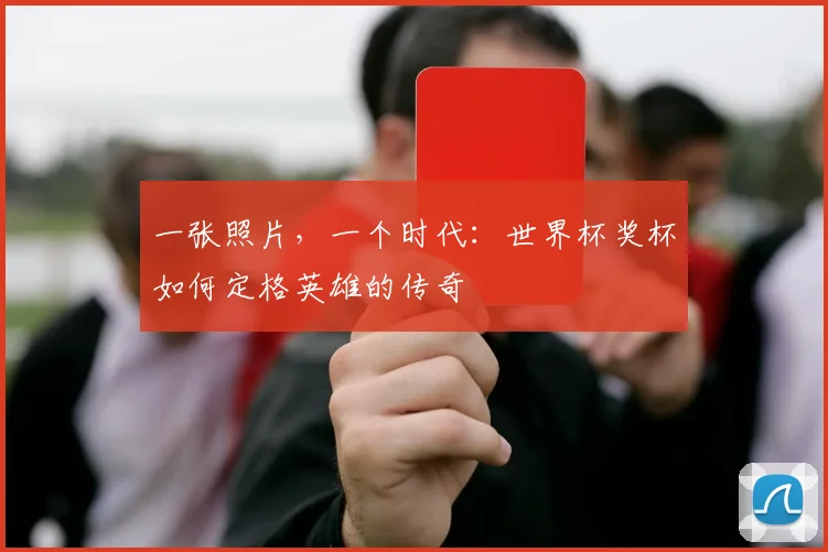 一张照片,一个时代:世界杯奖杯如何定格英雄的传奇