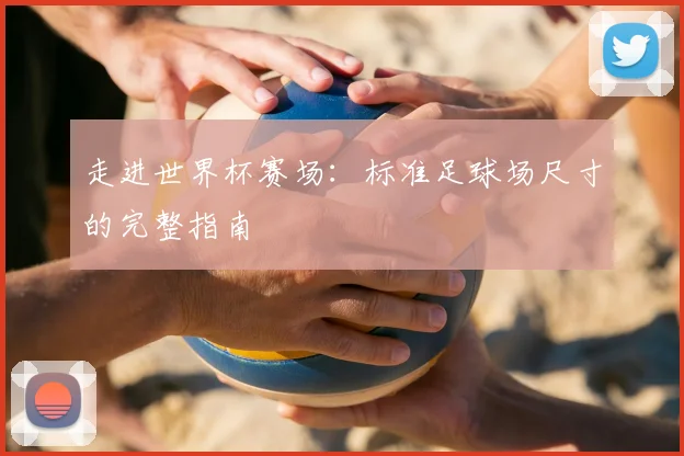 走进世界杯赛场:标准足球场尺寸的完整指南