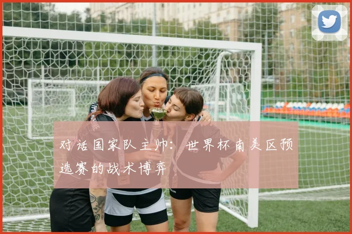 对话国家队主帅：世界杯南美区预选赛的战术博弈