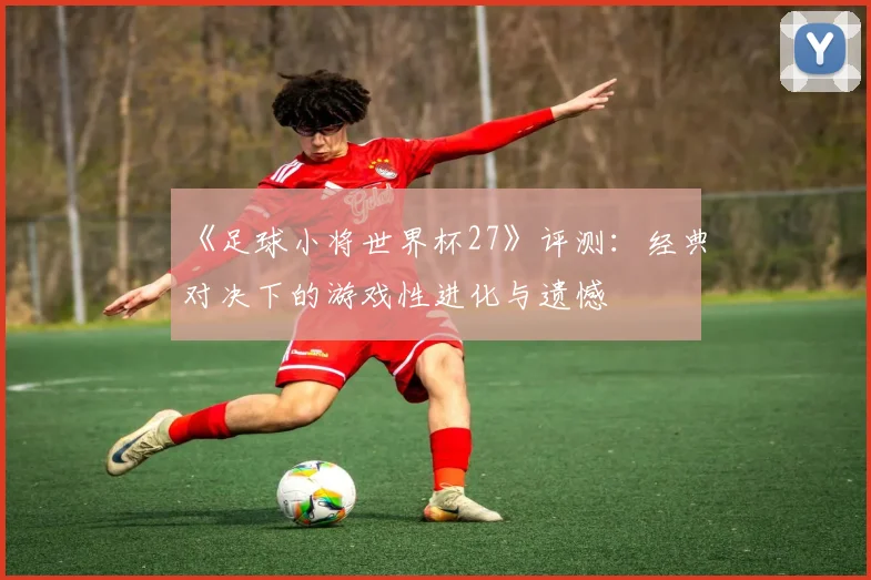 《足球小将世界杯27》评测:经典对决下的游戏性进化与遗憾