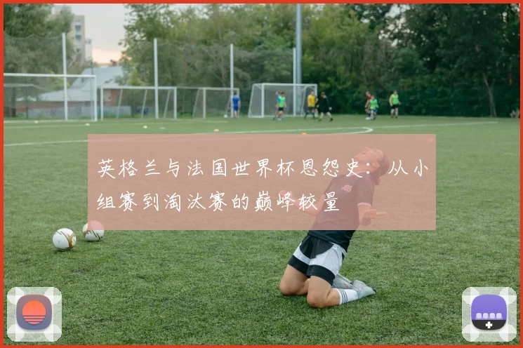 英格兰与法国世界杯恩怨史:从小组赛到淘汰赛的巅峰较量