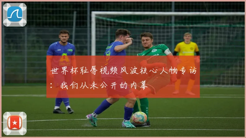 世界杯耻辱视频风波核心人物专访:我们从未公开的内幕