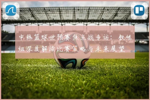 中韩篮球世预赛焦点战专访:教练组深度解读比赛策略与未来展望