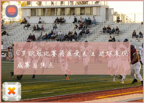 C罗欧冠比赛再度受关注 进球表现成赛后焦点