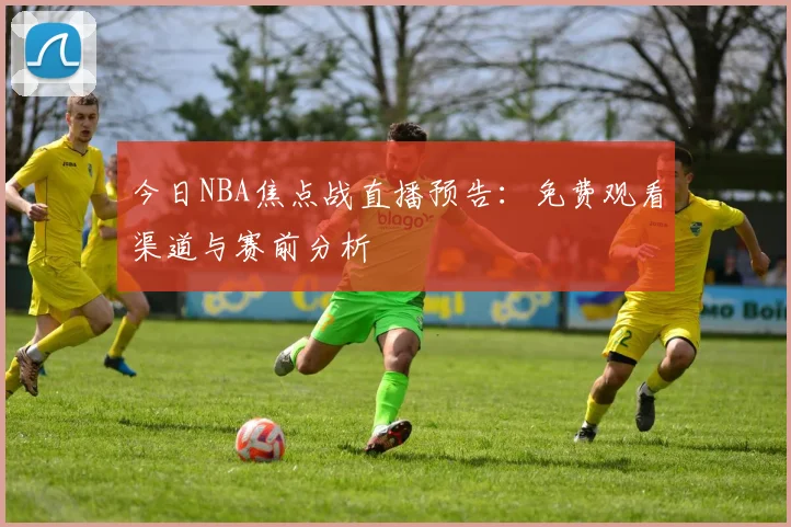 今日NBA焦点战直播预告：免费观看渠道与赛前分析