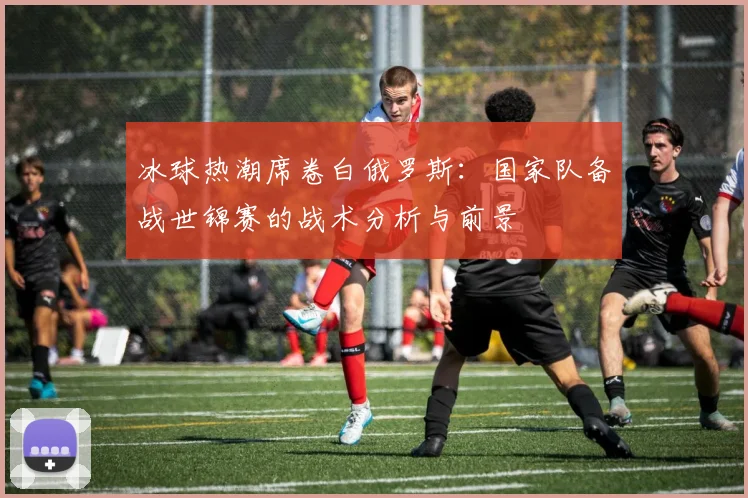 冰球热潮席卷白俄罗斯:国家队备战世锦赛的战术分析与前景