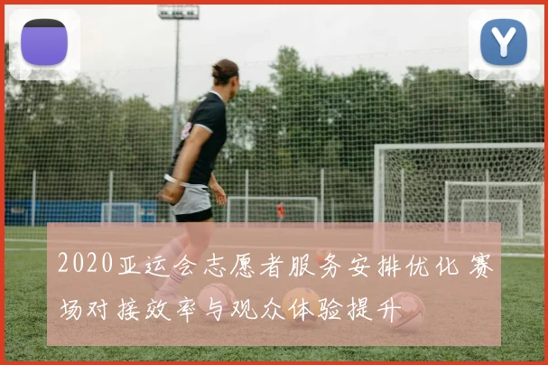 2020亚运会志愿者服务安排优化 赛场对接效率与观众体验提升