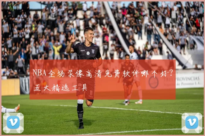NBA全场录像高清免费软件哪个好？五大精选工具