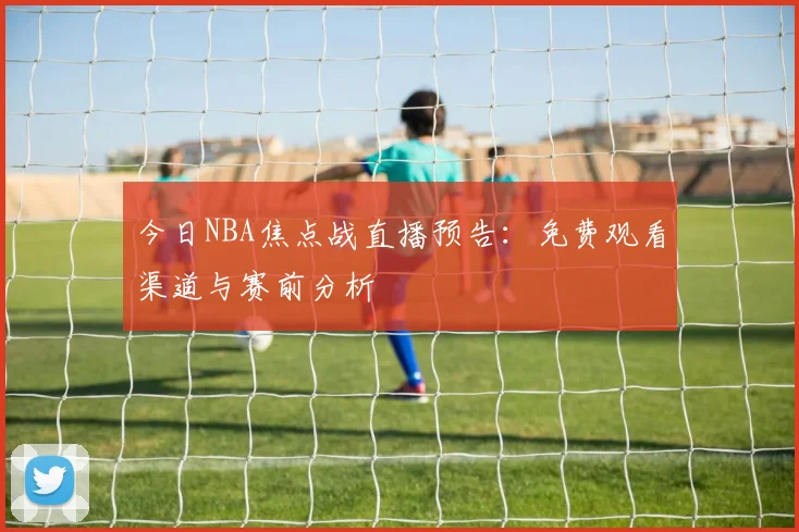 今日NBA焦点战直播预告:免费观看渠道与赛前分析