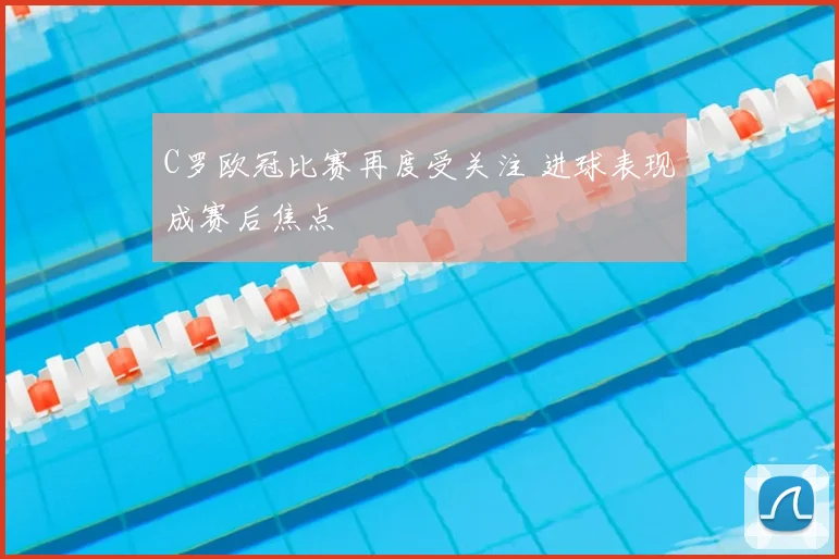 C罗欧冠比赛再度受关注 进球表现成赛后焦点