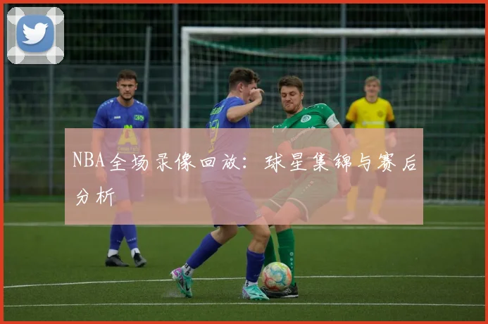 NBA全场录像回放：球星集锦与赛后分析