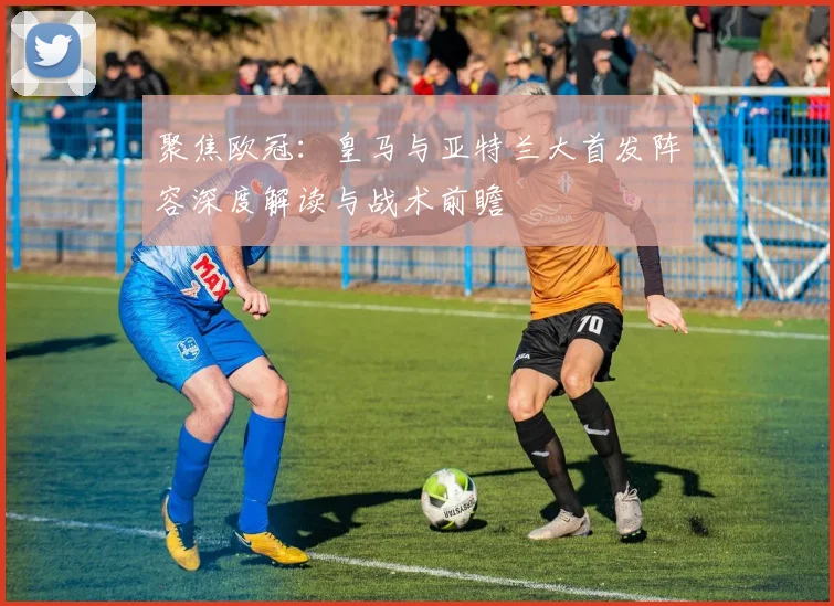 聚焦欧冠：皇马与亚特兰大首发阵容深度解读与战术前瞻