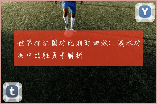 世界杯法国对比利时回放：战术对决中的胜负手解析
